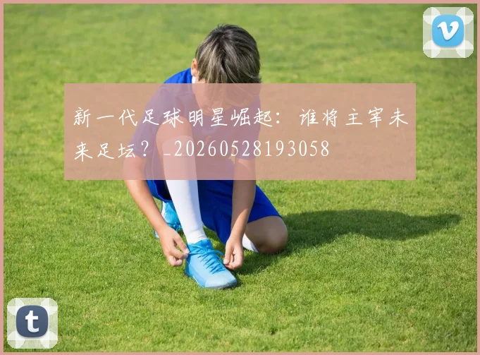 新一代足球明星崛起：谁将主宰未来足坛？_20260528193058