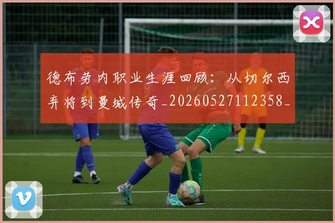 德布劳内职业生涯回顾:从切尔西弃将到曼城传奇_20260527112358_20260609190335