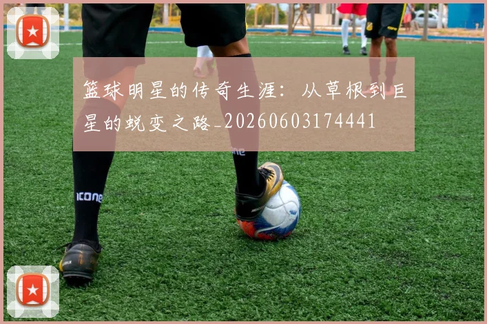 篮球明星的传奇生涯:从草根到巨星的蜕变之路_20260603174441